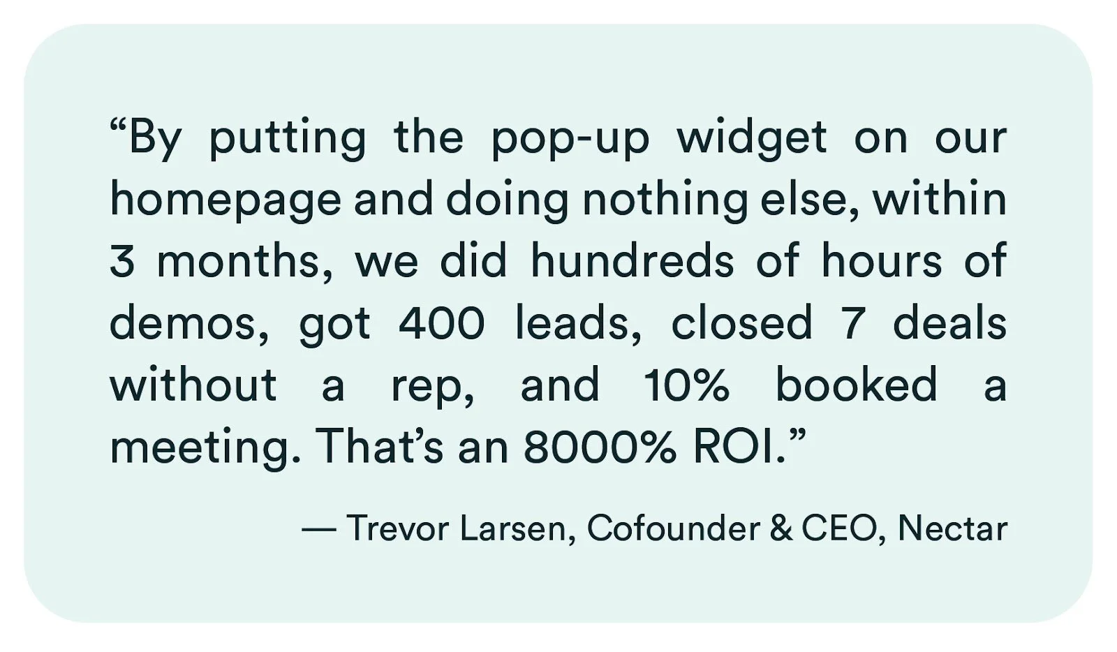 eWebinar review from Trevor Larsen of Nectar: "By putting the pop-up widget on our homepage and doing nothing else, within 3 months, we did hundreds of hours of demos, got 400 leads, closed 7 deals without a rep, and 10% booked a meeting. That's an 8000% ROI."
