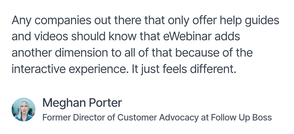 Testimonial from Meghan Porter, Former Director of Customer Advocacy at Follow Up Boss: 'Any companies out there that only offer help guides and videos should know that eWebinar adds another dimension…'